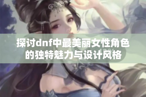 探讨dnf中最美丽女性角色的独特魅力与设计风格