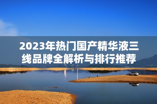 2023年热门国产精华液三线品牌全解析与排行推荐