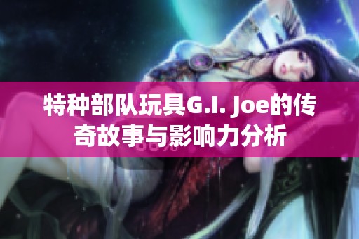 特种部队玩具G.I. Joe的传奇故事与影响力分析