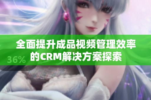 全面提升成品视频管理效率的CRM解决方案探索