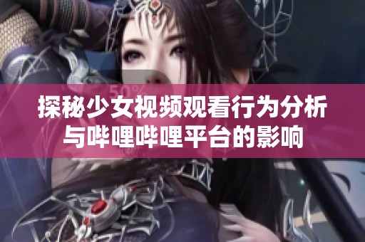 探秘少女视频观看行为分析与哔哩哔哩平台的影响