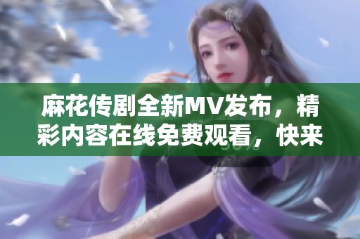 麻花传剧全新MV发布，精彩内容在线免费观看，快来围观！