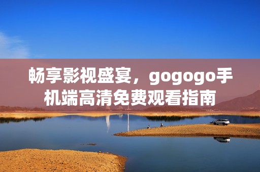 畅享影视盛宴，gogogo手机端高清免费观看指南