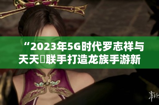 “2023年5G时代罗志祥与天天奭联手打造龙族手游新体验”