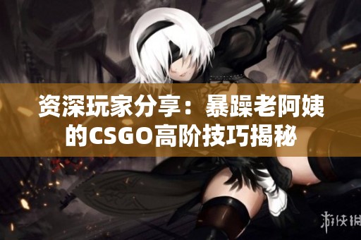 资深玩家分享：暴躁老阿姨的CSGO高阶技巧揭秘