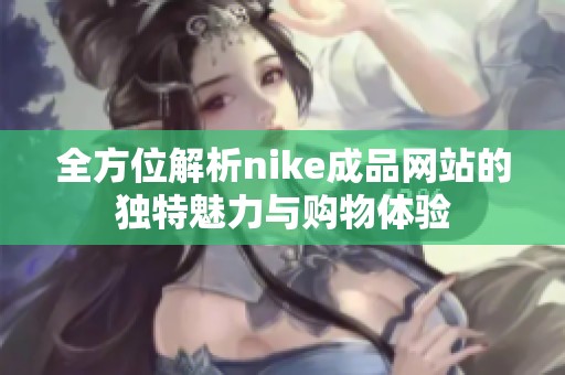 全方位解析nike成品网站的独特魅力与购物体验