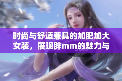 时尚与舒适兼具的加肥加大女装，展现胖mm的魅力与自信