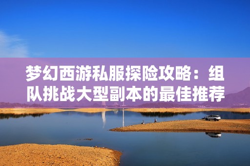 梦幻西游私服探险攻略：组队挑战大型副本的最佳推荐方法