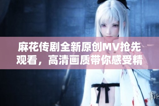 麻花传剧全新原创MV抢先观看，高清画质带你感受精彩演出