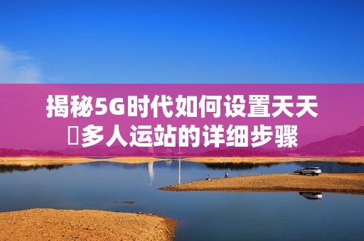 揭秘5G时代如何设置天天奭多人运站的详细步骤