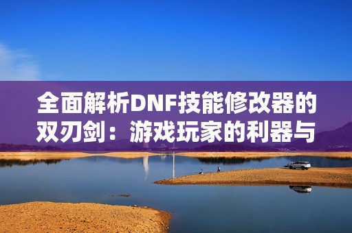 全面解析DNF技能修改器的双刃剑：游戏玩家的利器与潜在风险