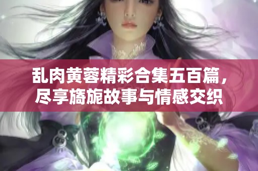 乱肉黄蓉精彩合集五百篇，尽享旖旎故事与情感交织