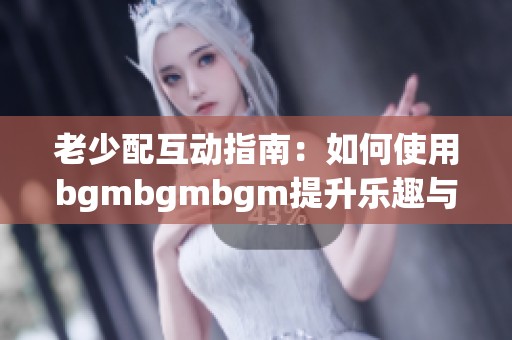 老少配互动指南：如何使用bgmbgmbgm提升乐趣与效果