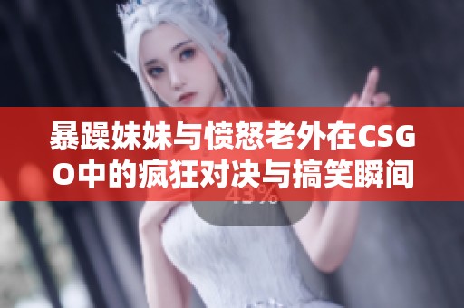 暴躁妹妹与愤怒老外在CSGO中的疯狂对决与搞笑瞬间