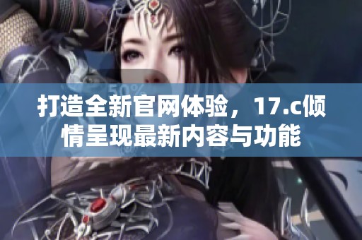 打造全新官网体验，17.c倾情呈现最新内容与功能