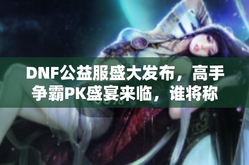 DNF公益服盛大发布，高手争霸PK盛宴来临，谁将称王？