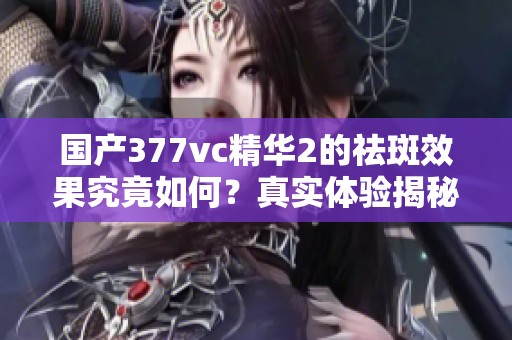 国产377vc精华2的祛斑效果究竟如何？真实体验揭秘