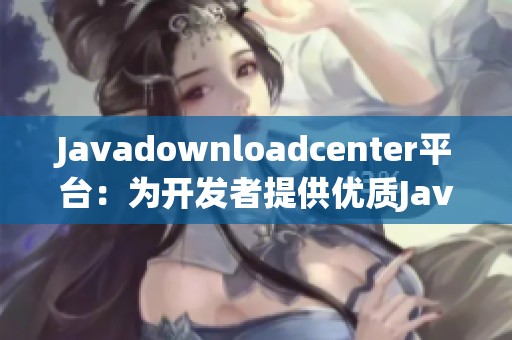 Javadownloadcenter平台：为开发者提供优质Java资源下载服务