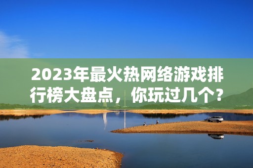 2023年最火热网络游戏排行榜大盘点，你玩过几个？