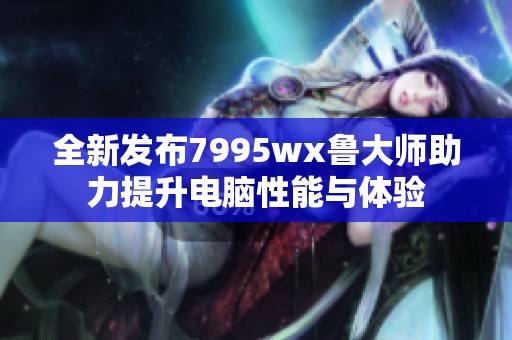 全新发布7995wx鲁大师助力提升电脑性能与体验