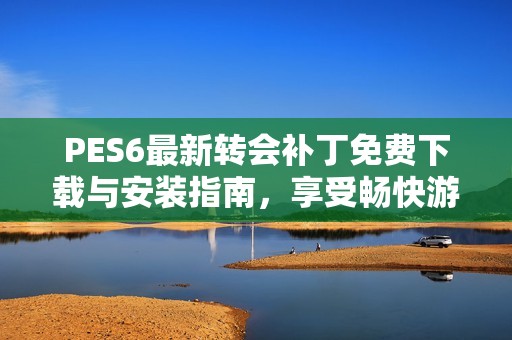 PES6最新转会补丁免费下载与安装指南，享受畅快游戏体验