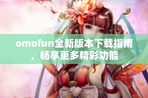 omofun全新版本下载指南，畅享更多精彩功能