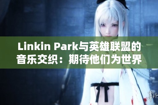 Linkin Park与英雄联盟的音乐交织：期待他们为世界赛带来的精彩歌曲