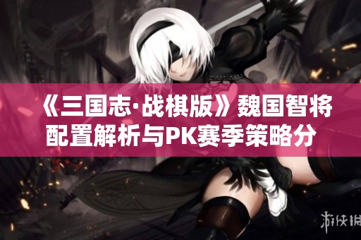 《三国志·战棋版》魏国智将配置解析与PK赛季策略分享