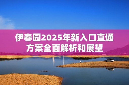 伊春园2025年新入口直通方案全面解析和展望