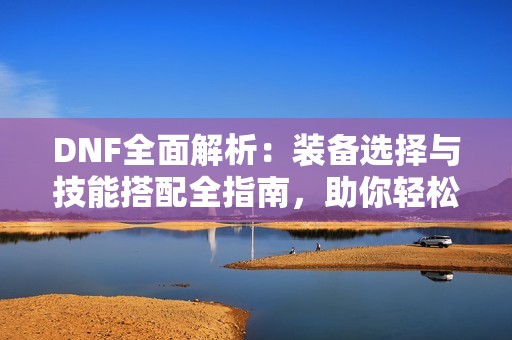 DNF全面解析：装备选择与技能搭配全指南，助你轻松爆发SS！