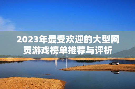 2023年最受欢迎的大型网页游戏榜单推荐与评析