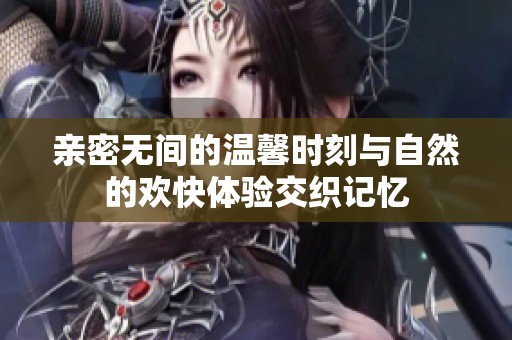 亲密无间的温馨时刻与自然的欢快体验交织记忆