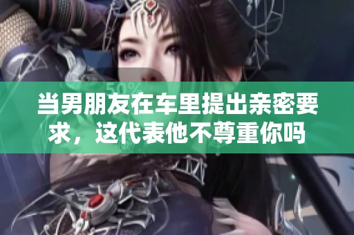 当男朋友在车里提出亲密要求，这代表他不尊重你吗