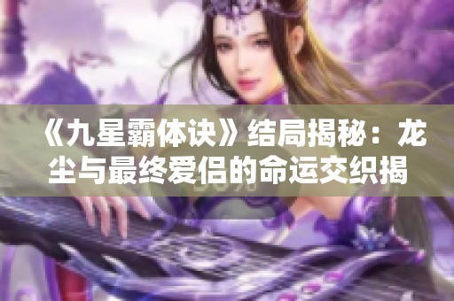 《九星霸体诀》结局揭秘：龙尘与最终爱侣的命运交织揭秘