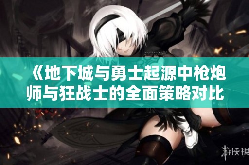 《地下城与勇士起源中枪炮师与狂战士的全面策略对比分析》