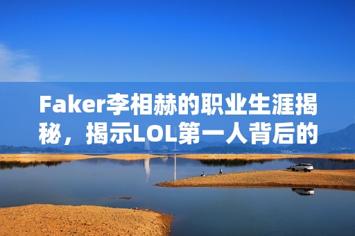 Faker李相赫的职业生涯揭秘，揭示LOL第一人背后的荣耀与挑战