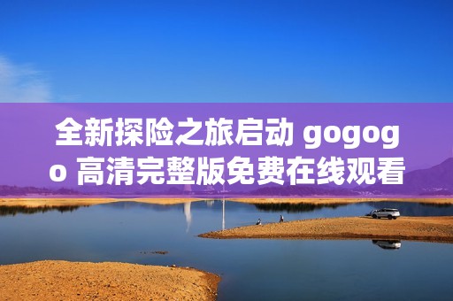 全新探险之旅启动 gogogo 高清完整版免费在线观看