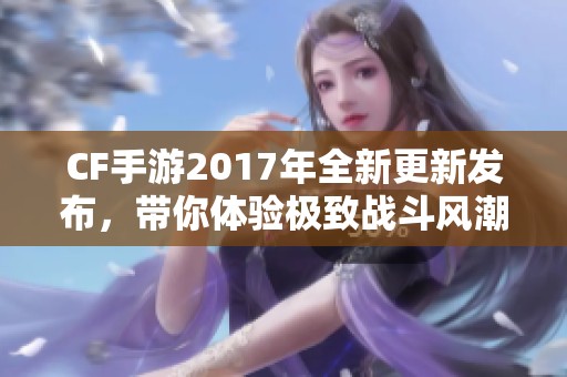 CF手游2017年全新更新发布，带你体验极致战斗风潮与精彩内容！