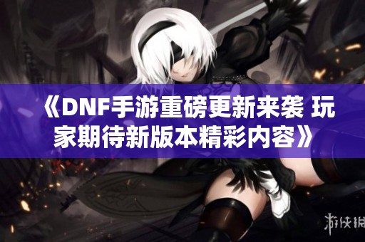 《DNF手游重磅更新来袭 玩家期待新版本精彩内容》