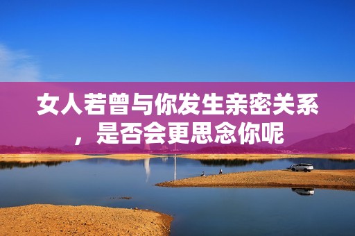 女人若曾与你发生亲密关系，是否会更思念你呢