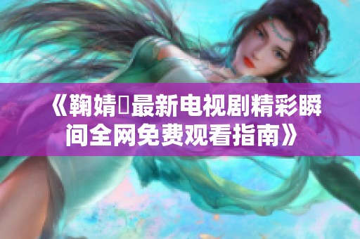 《鞠婧祎最新电视剧精彩瞬间全网免费观看指南》