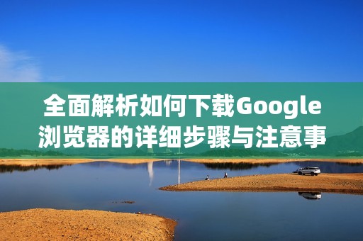 全面解析如何下载Google浏览器的详细步骤与注意事项