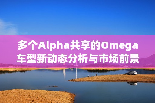 多个Alpha共享的Omega车型新动态分析与市场前景探讨