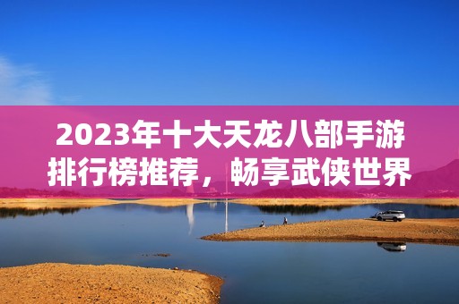 2023年十大天龙八部手游排行榜推荐，畅享武侠世界魅力