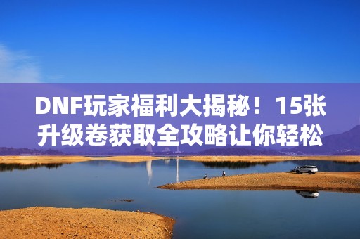 DNF玩家福利大揭秘！15张升级卷获取全攻略让你轻松畅玩