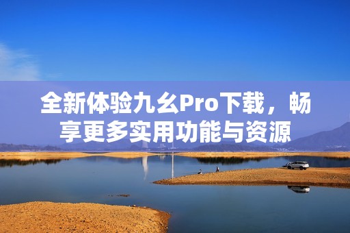 全新体验九幺Pro下载，畅享更多实用功能与资源