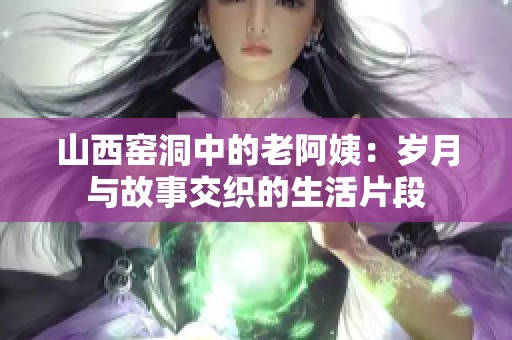 山西窑洞中的老阿姨：岁月与故事交织的生活片段