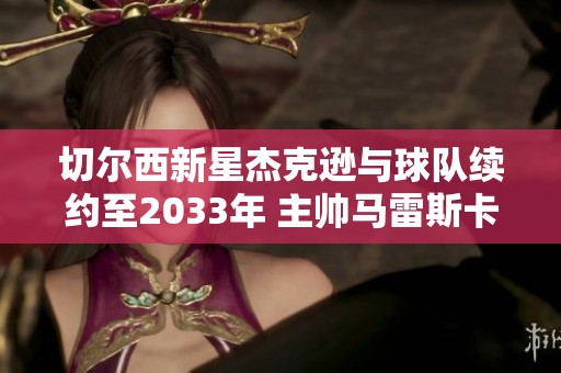 切尔西新星杰克逊与球队续约至2033年 主帅马雷斯卡信心满满