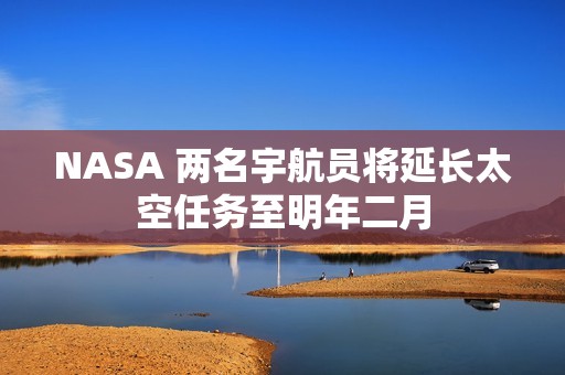 NASA 两名宇航员将延长太空任务至明年二月