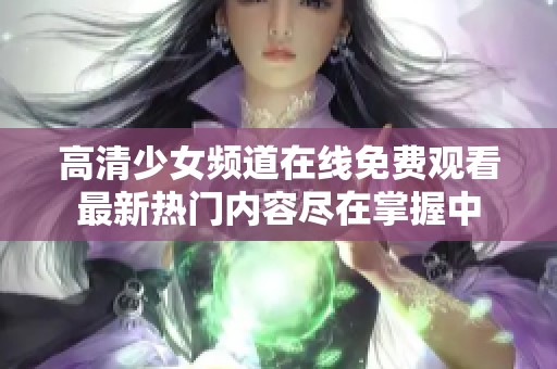 高清少女频道在线免费观看最新热门内容尽在掌握中